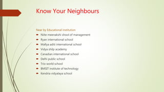 Know Your Neighbours
Near by Educational institution
 Niite meenakshi shool of management
 Ryan international school
 Mallya aditi international school
 Vidya shilp academy
 Canadian international school
 Delhi public school
 Trio world school
 BMSIT institute of technology
 Kendria vidyalaya school
 