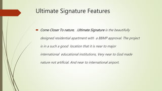 Ultimate Signature Features
 Come Closer To nature, .Ultimate Signature is the beautifully
designed residential apartment with a BBMP approval. The project
is in a such a good location that it is near to major
international educational institutions, Very near to God made
nature not artificial. And near to international airport.
 