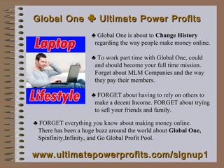 Global One ♣ Ultimate Power Profits
                     ♣ Global One is about to Change History
                      regarding the way people make money online.

                     ♣ To work part time with Global One, could
                      and should become your full time mission.
                      Forget about MLM Companies and the way
                      they pay their members.

                     ♣ FORGET about having to rely on others to
                      make a decent Income. FORGET about trying
                      to sell your friends and family.

♣ FORGET everything you know about making money online.
 There has been a huge buzz around the world about Global One,
 Spinfinity,Infinity, and Go Global Profit Pool.

www.ultimatepowerprofits.com/signup1
 