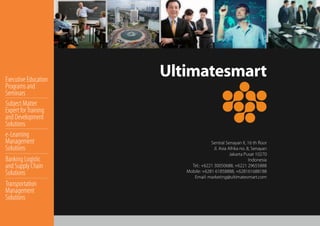 Ultimatesmart
Sentral Senayan II, 16 th ﬂoor
Jl. Asia Afrika no. 8, Senayan
Jakarta Pusat 10270
Indonesia
Tel.: +6221 30050688, +6221 29655888
Mobile: +6281 61858888, +628161688188
Email: marketing@ultimatesmart.com
Executive Education
Programs and
Seminars
Subject Matter
Expert forTraining
and Development
Solutions
e-Learning
Management
Solutions
Banking Logistic
and Supply Chain
Solutions
Transportation
Management
Solutions
 