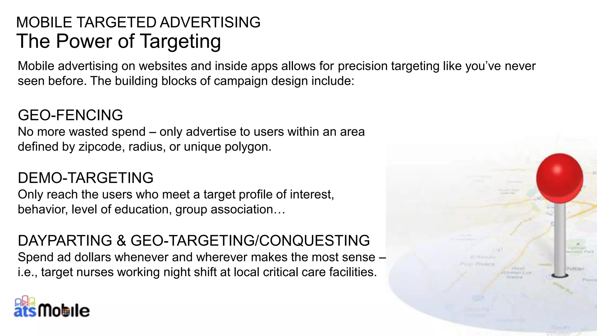 MOBILE TARGETED ADVERTISING 
The Power of Targeting 
Mobile advertising on websites and inside apps allows for precision targeting like you’ve never 
seen before. The building blocks of campaign design include: 
GEO-FENCING 
No more wasted spend – only advertise to users within an area 
defined by zipcode, radius, or unique polygon. 
DEMO-TARGETING 
Only reach the users who meet a target profile of interest, 
behavior, level of education, group association… 
DAYPARTING & GEO-TARGETING/CONQUESTING 
Spend ad dollars whenever and wherever makes the most sense – 
i.e., target nurses working night shift at local critical care facilities. 
 