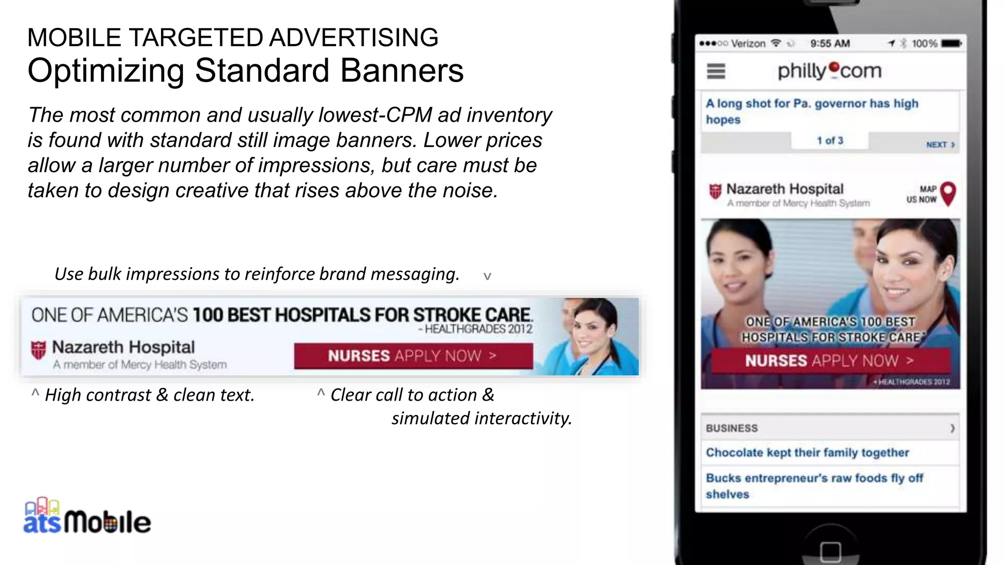 MOBILE TARGETED ADVERTISING 
Optimizing Standard Banners 
The most common and usually lowest-CPM ad inventory 
is found with standard still image banners. Lower prices 
allow a larger number of impressions, but care must be 
taken to design creative that rises above the noise. 
^ Clear call to action & 
simulated interactivity. 
14 
Use bulk impressions to reinforce brand messaging. 
^ 
^ High contrast & clean text. 
 