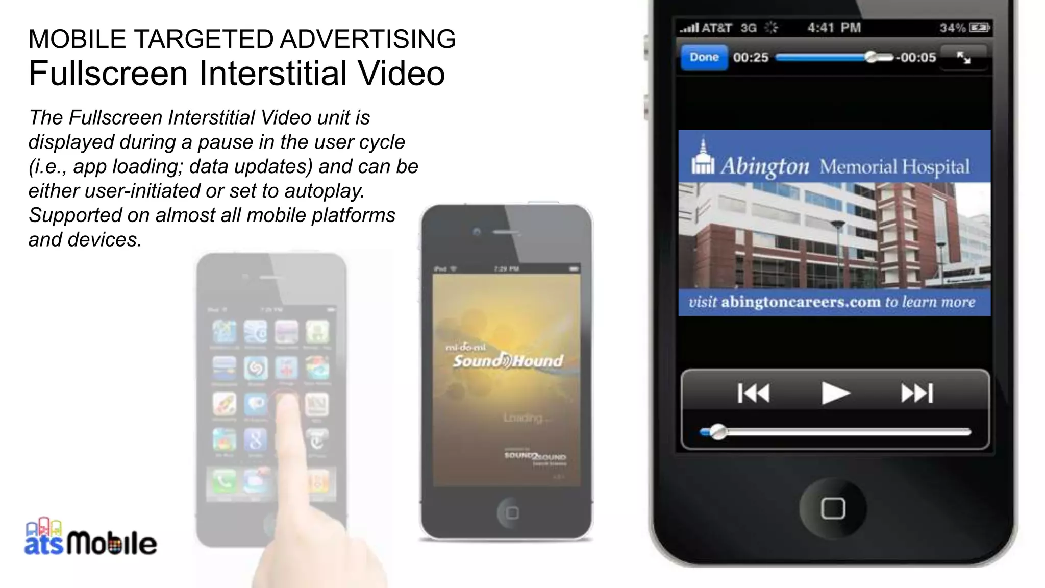 16 
MOBILE TARGETED ADVERTISING 
Fullscreen Interstitial Video 
The Fullscreen Interstitial Video unit is 
displayed during a pause in the user cycle 
(i.e., app loading; data updates) and can be 
either user-initiated or set to autoplay. 
Supported on almost all mobile platforms 
and devices. 
 