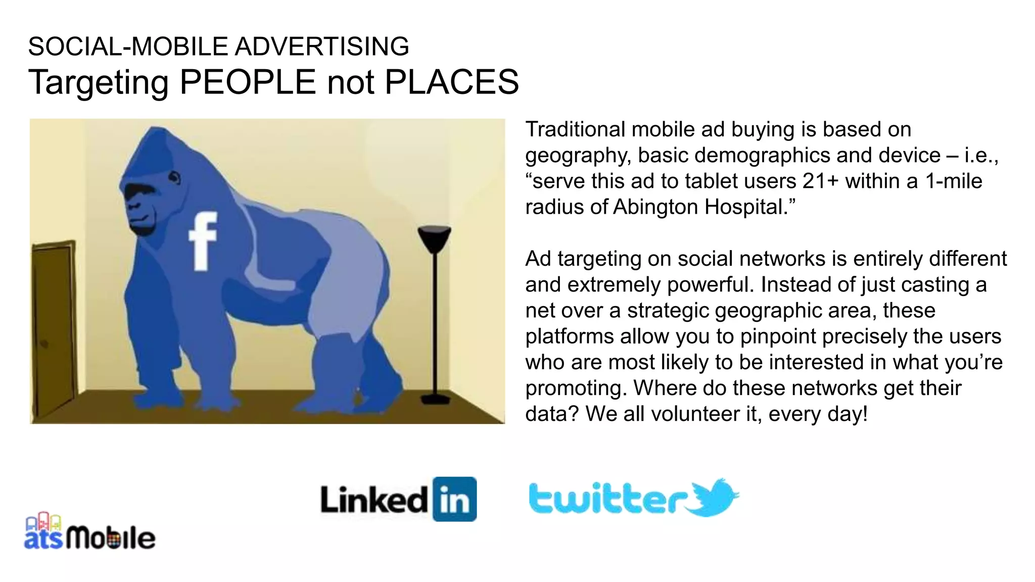 SOCIAL-MOBILE ADVERTISING 
Targeting PEOPLE not PLACES 
20 
Traditional mobile ad buying is based on 
geography, basic demographics and device – i.e., 
“serve this ad to tablet users 21+ within a 1-mile 
radius of Abington Hospital.” 
Ad targeting on social networks is entirely different 
and extremely powerful. Instead of just casting a 
net over a strategic geographic area, these 
platforms allow you to pinpoint precisely the users 
who are most likely to be interested in what you’re 
promoting. Where do these networks get their 
data? We all volunteer it, every day! 
 