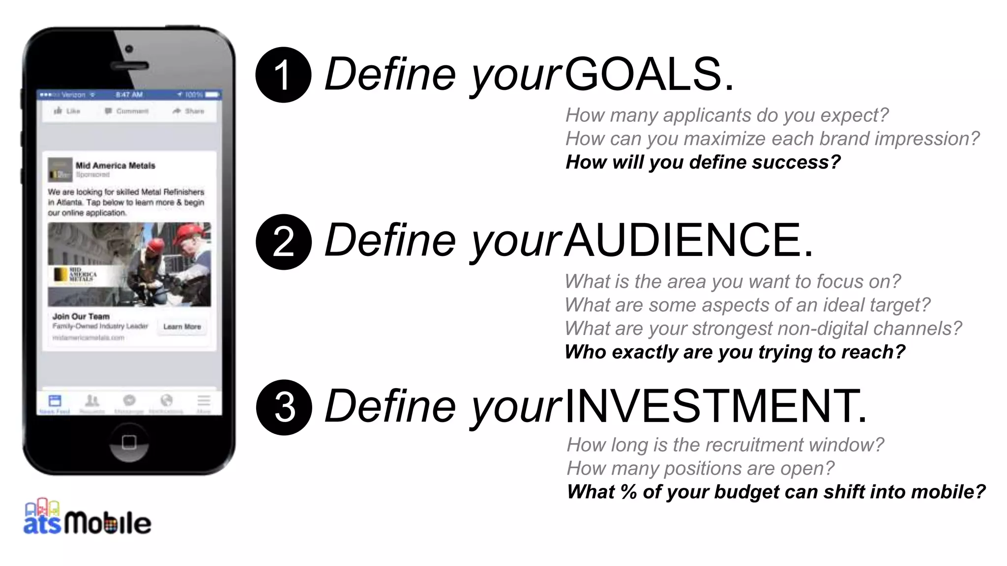 Define your 
Define your 
Define your 
26 
GOALS. 
How many applicants do you expect? 
How can you maximize each brand impression? 
How will you define success? 
AUDIENCE. 
What is the area you want to focus on? 
What are some aspects of an ideal target? 
What are your strongest non-digital channels? 
Who exactly are you trying to reach? 
INVESTMENT. 
How long is the recruitment window? 
How many positions are open? 
What % of your budget can shift into mobile? 
1 
2 
3 
 