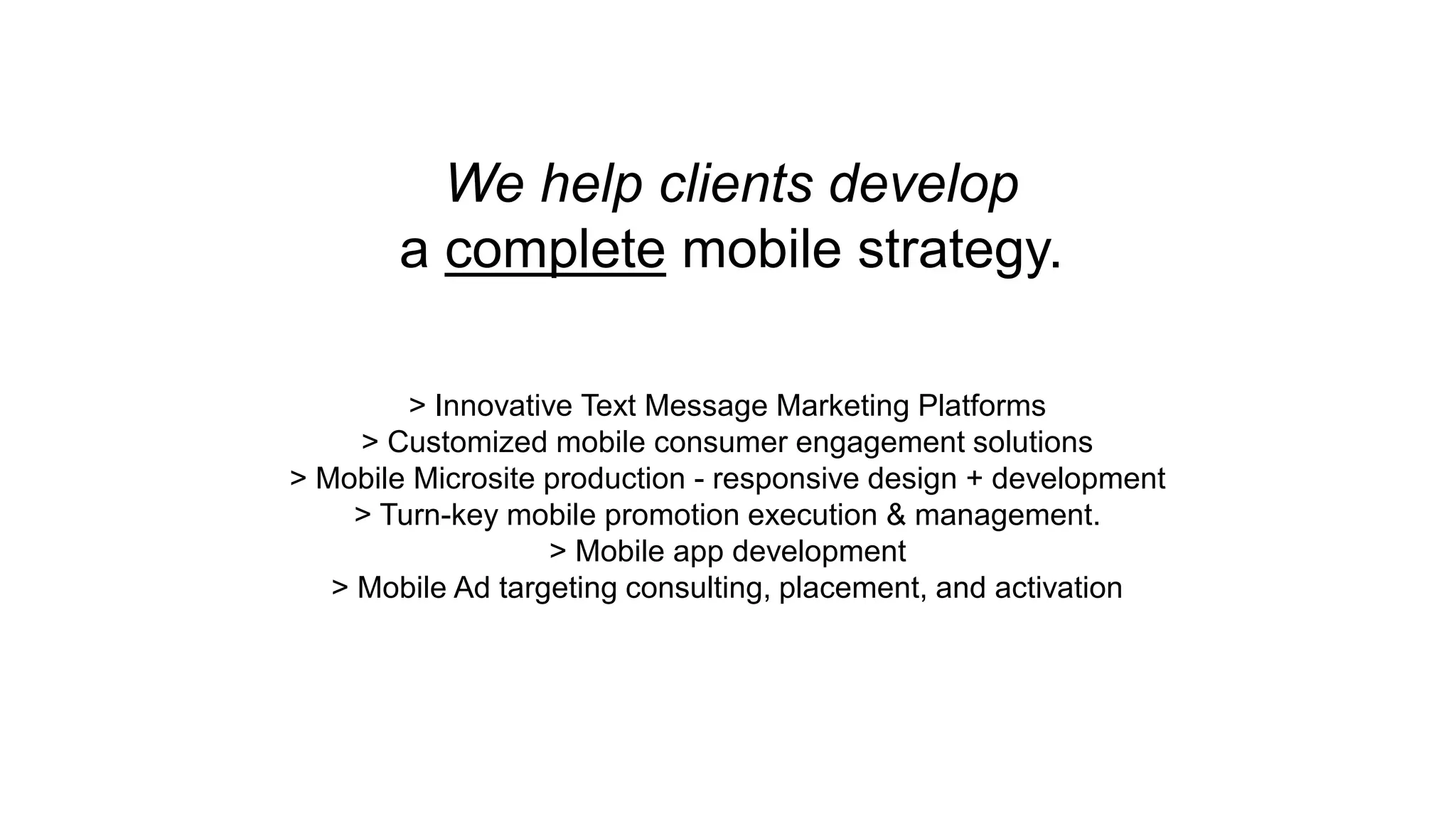 We help clients develop 
a complete mobile strategy. 
> Innovative Text Message Marketing Platforms 
> Customized mobile consumer engagement solutions 
> Mobile Microsite production - responsive design + development 
> Turn-key mobile promotion execution & management. 
> Mobile app development 
> Mobile Ad targeting consulting, placement, and activation 
 