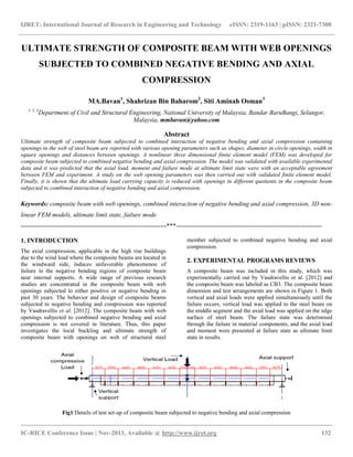 IJRET: International Journal of Research in Engineering and Technology eISSN: 2319-1163 | pISSN: 2321-7308
__________________________________________________________________________________________
IC-RICE Conference Issue | Nov-2013, Available @ http://www.ijret.org 132
ULTIMATE STRENGTH OF COMPOSITE BEAM WITH WEB OPENINGS
SUBJECTED TO COMBINED NEGATIVE BENDING AND AXIAL
COMPRESSION
MA.Bavan1
, Shahrizan Bin Baharom2
, Siti Aminah Osman3
1, 2, 3
Department of Civil and Structural Engineering, National University of Malaysia, Bandar BaruBangi, Selangor,
Malaysia, mmbavan@yahoo.com
Abstract
Ultimate strength of composite beam subjected to combined interaction of negative bending and axial compression containing
openings in the web of steel beam are reported with various opening parameters such as shapes, diameter in circle openings, width in
square openings and distances between openings. A nonlinear three dimensional finite element model (FEM) was developed for
composite beam subjected to combined negative bending and axial compression. The model was validated with available experimental
data and it was predicted that the axial load, moment and failure mode at ultimate limit state were with an acceptable agreement
between FEM and experiment. A study on the web opening parameters was then carried out with validated finite element model.
Finally, it is shown that the ultimate load carrying capacity is reduced with openings in different quotients in the composite beam
subjected to combined interaction of negative bending and axial compression.
Keywords: composite beam with web openings, combined interaction of negative bending and axial compression, 3D non-
linear FEM models, ultimate limit state, failure mode
---------------------------------------------------------------------***---------------------------------------------------------------------
1. INTRODUCTION
The axial compression, applicable in the high rise buildings
due to the wind load where the composite beams are located in
the windward side, induces unfavorable phenomenon of
failure in the negative bending regions of composite beam
near internal supports. A wide range of previous research
studies are concentrated in the composite beam with web
openings subjected to either positive or negative bending in
past 30 years. The behavior and design of composite beams
subjected to negative bending and compression was reported
by Vasdravellis et al. [2012]. The composite beam with web
openings subjected to combined negative bending and axial
compression is not covered in literature. Thus, this paper
investigates the local buckling and ultimate strength of
composite beam with openings on web of structural steel
member subjected to combined negative bending and axial
compression.
2. EXPERIMENTAL PROGRAMS REVIEWS
A composite beam was included in this study, which was
experimentally carried out by Vasdravellis et al. [2012] and
the composite beam was labeled as CB3. The composite beam
dimension and test arrangements are shown in Figure 1. Both
vertical and axial loads were applied simultaneously until the
failure occurs, vertical load was applied to the steel beam on
the middle segment and the axial load was applied on the edge
surface of steel beam. The failure state was determined
through the failure in material components, and the axial load
and moment were presented at failure state as ultimate limit
state in results.
Fig1 Details of test set-up of composite beam subjected to negative bending and axial compression
 