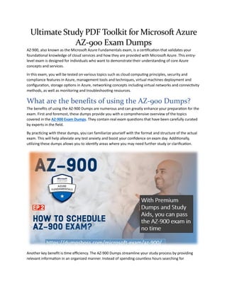 Ultimate Study PDF Toolkit for Microsoft Azure
AZ-900 Exam Dumps
AZ-900, also known as the Microsoft Azure Fundamentals exam, is a certification that validates your
foundational knowledge of cloud services and how they are provided with Microsoft Azure. This entry-
level exam is designed for individuals who want to demonstrate their understanding of core Azure
concepts and services.
In this exam, you will be tested on various topics such as cloud computing principles, security and
compliance features in Azure, management tools and techniques, virtual machines deployment and
configuration, storage options in Azure, networking concepts including virtual networks and connectivity
methods, as well as monitoring and troubleshooting resources.
What are the benefits of using the AZ-900 Dumps?
The benefits of using the AZ-900 Dumps are numerous and can greatly enhance your preparation for the
exam. First and foremost, these dumps provide you with a comprehensive overview of the topics
covered in the AZ-900 Exam Dumps. They contain real exam questions that have been carefully curated
by experts in the field.
By practicing with these dumps, you can familiarize yourself with the format and structure of the actual
exam. This will help alleviate any test anxiety and boost your confidence on exam day. Additionally,
utilizing these dumps allows you to identify areas where you may need further study or clarification.
Another key benefit is time efficiency. The AZ-900 Dumps streamline your study process by providing
relevant information in an organized manner. Instead of spending countless hours searching for
 