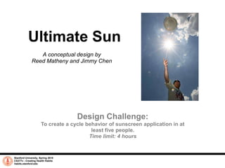 Ultimate Sun A conceptual design by  Reed Matheny and Jimmy Chen Design Challenge: To create a cycle behavior of sunscreen application in at least five people.  Time limit: 4 hours Stanford University, Spring 2010 CS377v - Creating Health Habits habits.stanford.edu 