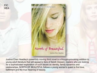 FIC
HEA




Justina Chen Headley's powerfully moving third novel is a thought-provoking addition to
young adult literature that will appeal to fans of Sarah Dessen, readers who are looking
for a sophisticated exploration of such issues as identity, family dynamics and
relationships. NORTH OF BEAUTIFUL follows a young woman's quest to find love,
fulfillment and the true meaning of beauty.
 
