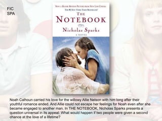 FIC
SPA




 Noah Calhoun carried his love for the willowy Allie Nelson with him long after their
 youthful romance ended. And Allie could not escape her feelings for Noah even after she
 became engaged to another man. In THE NOTEBOOK, Nicholas Sparks presents a
 question universal in its appeal: What would happen if two people were given a second
 chance at the love of a lifetime?
 