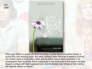 FIC
ZAR




When your father's a pastor, it's hard not to buy in to the idea of the perfect family, a
loving God, and amazing grace. But lately, Samara Taylor has a lot of reasons to doubt.
Her mother lands in rehab after a DUI, and her father seems more interested in his
congregation than his family. When a young girl in her small town is kidnapped, the local
tragedy overlaps with Sam's personal one, and the already worn thread of faith holding
her together begins to unravel.
 