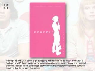 FIC
FRI




 Although PERFECT is about a girl struggling with bulimia, it's so much more than a
 "problem novel." It also explores the intersections between family history and personal
 problems, as well as the differences between outward appearances and the complex
 emotions that lie beneath the surface.
 