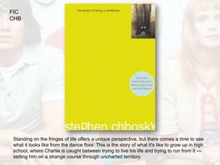 FIC
CHB




Standing on the fringes of life offers a unique perspective, but there comes a time to see
what it looks like from the dance floor. This is the story of what it's like to grow up in high
school, where Charlie is caught between trying to live his life and trying to run from it ---
setting him on a strange course through uncharted territory.
 