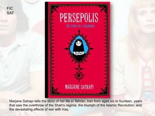 FIC
SAT




 Marjane Satrapi tells the story of her life in Tehran, Iran from ages six to fourteen, years
 that saw the overthrow of the Shah's regime, the triumph of the Islamic Revolution, and
 the devastating effects of war with Iraq.
 