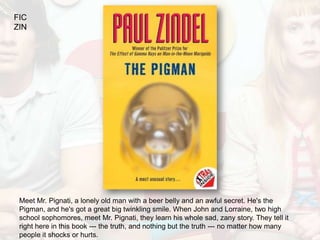 FIC
ZIN




 Meet Mr. Pignati, a lonely old man with a beer belly and an awful secret. He's the
 Pigman, and he's got a great big twinkling smile. When John and Lorraine, two high
 school sophomores, meet Mr. Pignati, they learn his whole sad, zany story. They tell it
 right here in this book --- the truth, and nothing but the truth --- no matter how many
 people it shocks or hurts.
 