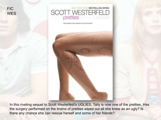 FIC
WES




In this riveting sequel to Scott Westerfeld's UGLIES, Tally is now one of the pretties. Has
the surgery performed on the brains of pretties wiped out all she knew as an ugly? Is
there any chance she can rescue herself and some of her friends?
 