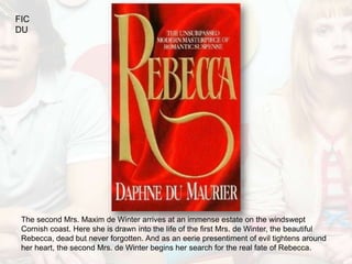 FIC
DU




 The second Mrs. Maxim de Winter arrives at an immense estate on the windswept
 Cornish coast. Here she is drawn into the life of the first Mrs. de Winter, the beautiful
 Rebecca, dead but never forgotten. And as an eerie presentiment of evil tightens around
 her heart, the second Mrs. de Winter begins her search for the real fate of Rebecca.
 