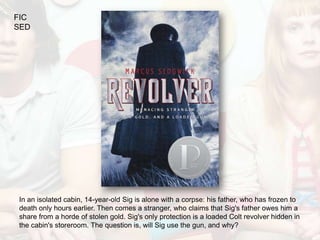 FIC
SED




In an isolated cabin, 14-year-old Sig is alone with a corpse: his father, who has frozen to
death only hours earlier. Then comes a stranger, who claims that Sig's father owes him a
share from a horde of stolen gold. Sig's only protection is a loaded Colt revolver hidden in
the cabin's storeroom. The question is, will Sig use the gun, and why?
 