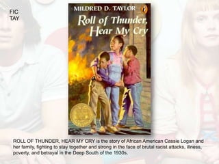 FIC
TAY




 ROLL OF THUNDER, HEAR MY CRY is the story of African American Cassie Logan and
 her family, fighting to stay together and strong in the face of brutal racist attacks, illness,
 poverty, and betrayal in the Deep South of the 1930s.
 