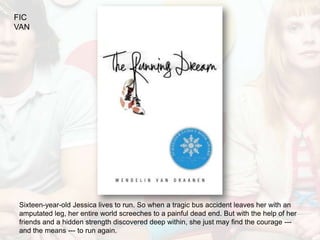FIC
VAN




 Sixteen-year-old Jessica lives to run. So when a tragic bus accident leaves her with an
 amputated leg, her entire world screeches to a painful dead end. But with the help of her
 friends and a hidden strength discovered deep within, she just may find the courage ---
 and the means --- to run again.
 