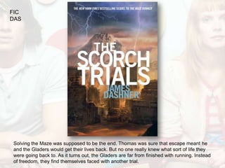 FIC
DAS




Solving the Maze was supposed to be the end. Thomas was sure that escape meant he
and the Gladers would get their lives back. But no one really knew what sort of life they
were going back to. As it turns out, the Gladers are far from finished with running. Instead
of freedom, they find themselves faced with another trial.
 
