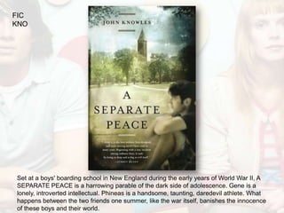 FIC
KNO




Set at a boys' boarding school in New England during the early years of World War II, A
SEPARATE PEACE is a harrowing parable of the dark side of adolescence. Gene is a
lonely, introverted intellectual. Phineas is a handsome, taunting, daredevil athlete. What
happens between the two friends one summer, like the war itself, banishes the innocence
of these boys and their world.
 