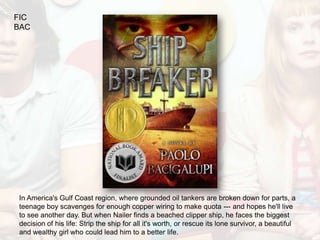 FIC
BAC




In America's Gulf Coast region, where grounded oil tankers are broken down for parts, a
teenage boy scavenges for enough copper wiring to make quota --- and hopes he'll live
to see another day. But when Nailer finds a beached clipper ship, he faces the biggest
decision of his life: Strip the ship for all it's worth, or rescue its lone survivor, a beautiful
and wealthy girl who could lead him to a better life.
 