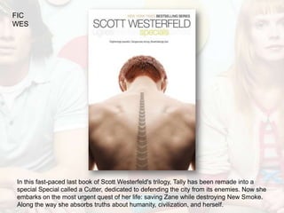 FIC
WES




In this fast-paced last book of Scott Westerfeld's trilogy, Tally has been remade into a
special Special called a Cutter, dedicated to defending the city from its enemies. Now she
embarks on the most urgent quest of her life: saving Zane while destroying New Smoke.
Along the way she absorbs truths about humanity, civilization, and herself.
 