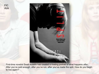 FIC
AVA




 First-time novelist Swati Avasthi has created a riveting portrait of what happens after.
 After you’ve said enough, after you’ve run, after you’ve made the split. How do you begin
 to live again?
 