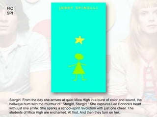 FIC
SPI




 Stargirl. From the day she arrives at quiet Mica High in a burst of color and sound, the
 hallways hum with the murmur of "Stargirl, Stargirl." She captures Leo Borlock's heart
 with just one smile. She sparks a school-spirit revolution with just one cheer. The
 students of Mica High are enchanted. At first. And then they turn on her.
 