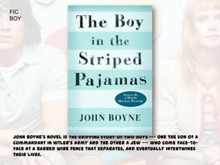 FIC
BOY




John Boyne's novel is the gripping story of two boys --- one the son of a
commandant in Hitler's army and the other a Jew --- who come face-to-
face at a barbed wire fence that separates, and eventually intertwines
their lives.
 