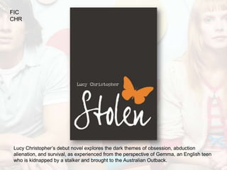 FIC
CHR




Lucy Christopher’s debut novel explores the dark themes of obsession, abduction
alienation, and survival, as experienced from the perspective of Gemma, an English teen
who is kidnapped by a stalker and brought to the Australian Outback.
 