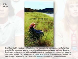 FIC
DOW




Shell Talent's life has been difficult since her Mam died a year earlier. Her father has
turned to Scripture and alcohol in an attempt to escape reality and his inner demons.
Shell cares for her younger siblings (and doesn't mind doing so), though she's bored of
church and school. Things seem to get better when Father Rose comes to Coolbar, but
soon Shell finds herself at the center of a scandal that will change her life forever.
 