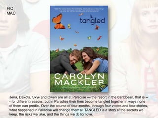 FIC
MAC




Jena, Dakota, Skye and Owen are all at Paradise --- the resort in the Caribbean, that is --
- for different reasons, but in Paradise their lives become tangled together in ways none
of them can predict. Over the course of four months, through four voices and four stories,
what happened in Paradise will change them all.TANGLED is a story of the secrets we
keep, the risks we take, and the things we do for love.
 