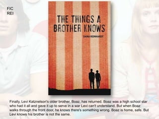 FIC
REI




 Finally, Levi Katznelson's older brother, Boaz, has returned. Boaz was a high school star
 who had it all and gave it up to serve in a war Levi can't understand. But when Boaz
 walks through the front door, he knows there's something wrong. Boaz is home, safe. But
 Levi knows his brother is not the same.
 