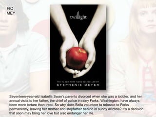 FIC
MEY




Seventeen-year-old Isabella Swan's parents divorced when she was a toddler, and her
annual visits to her father, the chief of police in rainy Forks, Washington, have always
been more torture than treat. So why does Bella volunteer to relocate to Forks
permanently, leaving her mother and stepfather behind in sunny Arizona? It's a decision
that soon may bring her love but also endanger her life.
 