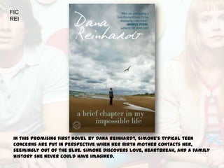 FIC
REI




 In this promising first novel by Dana Reinhardt, Simone's typical teen
 concerns are put in perspective when her birth mother contacts her,
 seemingly out of the blue. Simone discovers love, heartbreak, and a family
 history she never could have imagined.
 