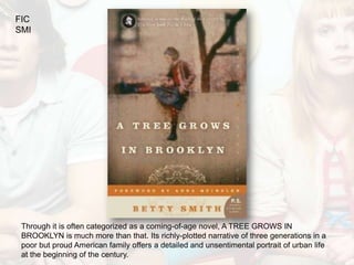 FIC
SMI




 Through it is often categorized as a coming-of-age novel, A TREE GROWS IN
 BROOKLYN is much more than that. Its richly-plotted narrative of three generations in a
 poor but proud American family offers a detailed and unsentimental portrait of urban life
 at the beginning of the century.
 