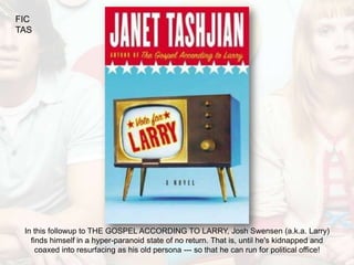 FIC
TAS




 In this followup to THE GOSPEL ACCORDING TO LARRY, Josh Swensen (a.k.a. Larry)
   finds himself in a hyper-paranoid state of no return. That is, until he's kidnapped and
     coaxed into resurfacing as his old persona --- so that he can run for political office!
 