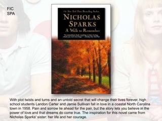 FIC
SPA




 With plot twists and turns and an untold secret that will change their lives forever, high
 school students Landon Carter and Jamie Sullivan fall in love in a coastal North Carolina
 town in 1958. Pain and sorrow lie ahead for the pair, but the story lets you believe in the
 power of love and that dreams do come true. The inspiration for this novel came from
 Nicholas Sparks' sister: her life and her courage.
 