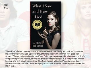 FIC
BLU




 When Evie's father returned home from World War II, the family fell back into its normal
 life pretty quickly. But Joe Spooner brought more back with him than just good war
 stories. When movie-star handsome Peter Coleridge, a young ex-GI who served in Joe's
 company in postwar Austria, shows up, Evie is suddenly caught in a complicated web of
 lies that she only slowly recognizes. She finds herself falling for Peter, ignoring the
 secrets that surround him…until a tragedy occurs that shatters her family and breaks her
 life in two.
 