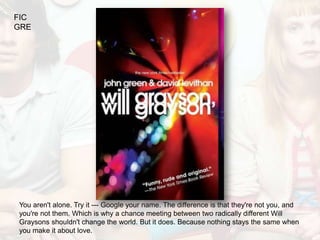 FIC
GRE




You aren't alone. Try it --- Google your name. The difference is that they're not you, and
you're not them. Which is why a chance meeting between two radically different Will
Graysons shouldn't change the world. But it does. Because nothing stays the same when
you make it about love.
 