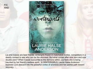 FIC
AND




Lia and Cassie are best friends, wintergirls frozen in matchstick bodies, competitors in a
deadly contest to see who can be the skinniest. But what comes after size zero and size
double-zero? When Cassie succumbs to the demons within, Lia feels she is being
haunted by her friend’s restless spirit. In WINTERGIRLS, Laurie Halse Anderson
explores Lia’s descent into the powerful vortex of anorexia and her painful path toward
recovery.
 