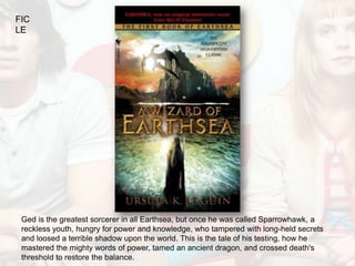 FIC
LE




 Ged is the greatest sorcerer in all Earthsea, but once he was called Sparrowhawk, a
 reckless youth, hungry for power and knowledge, who tampered with long-held secrets
 and loosed a terrible shadow upon the world. This is the tale of his testing, how he
 mastered the mighty words of power, tamed an ancient dragon, and crossed death's
 threshold to restore the balance.
 