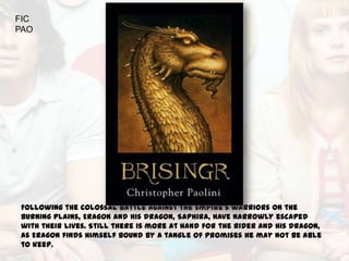FIC
PAO




Following the colossal battle against the Empire’s warriors on the
Burning Plains, Eragon and his dragon, Saphira, have narrowly escaped
with their lives. Still there is more at hand for the Rider and his dragon,
as Eragon finds himself bound by a tangle of promises he may not be able
to keep.
 