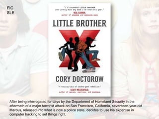 FIC
SLE




 After being interrogated for days by the Department of Homeland Security in the
 aftermath of a major terrorist attack on San Francisco, California, seventeen-year-old
 Marcus, released into what is now a police state, decides to use his expertise in
 computer hacking to set things right.
 