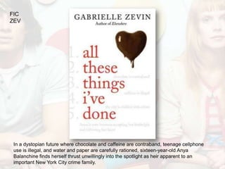 FIC
ZEV




 In a dystopian future where chocolate and caffeine are contraband, teenage cellphone
 use is illegal, and water and paper are carefully rationed, sixteen-year-old Anya
 Balanchine finds herself thrust unwillingly into the spotlight as heir apparent to an
 important New York City crime family.
 