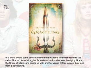 FIC
CAS




In a world where some people are born with extreme and often-feared skills
called Graces, Katsa struggles for redemption from her own horrifying Grace,
the Grace of killing, and teams up with another young fighter to save their land
from a corrupt king.
 