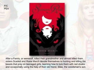 FIC
PEA




After a Fenris, or werewolf, killed their grandmother and almost killed them,
sisters Scarlett and Rosie March devote themselves to hunting and killing the
beasts that prey on teenaged girls, learning how to lure them with red cloaks
and occasionally using the help of their old friend, Silas, the woodsman's son.
 